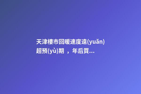 天津樓市回暖速度遠(yuǎn)超預(yù)期，年后買房比年前多花十幾萬！